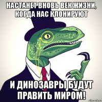 настанет вновь век жизни, когда нас клонируют и динозавры будут править миром!