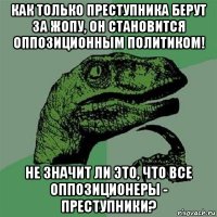 как только преступника берут за жопу, он становится оппозиционным политиком! не значит ли это, что все оппозиционеры - преступники?