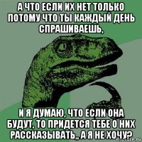 а что если их нет только потому что ты каждый день спрашиваешь, и я думаю, что если она будут, то придется тебе о них рассказывать,, а я не хочу?