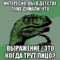 интересно, вы в детстве тоже думали, что выражение - это когда трут лицо?