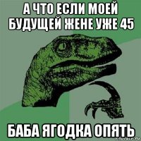 а что если моей будущей жене уже 45 баба ягодка опять