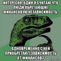 интересно, один я считаю что люди обретающие финансовую независимость, одновременно с ней приобретают зависимость от финансов?