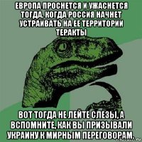 европа проснется и ужаснется тогда, когда россия начнет устраивать на ее территории теракты вот тогда не лейте слезы, а вспомните, как вы призывали украину к мирным переговорам.