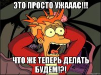 это просто ужааас!!! что же теперь делать будем!?!