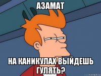 азамат на каникулах выйдешь гулять?