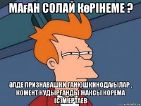 маған солай көрінеме ? Әлде признавашки ганюшкинодағылар , комент кудырганды жаксы корема (с)м.ертаев