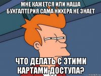 мне кажется или наша бухгалтерия сама нихера не знает что делать с этими картами доступа?