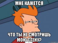 мне кажется что ты не смотришь мою стену?