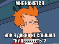 мне кажется или я давно не слышал "ну пеееееееть"?