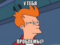 у тебя проблемы?