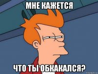 мне кажется что ты обкакался?