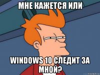 мне кажется или windows 10 следит за мной?