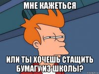 мне кажеться или ты хочешь стащить бумагу из школы?