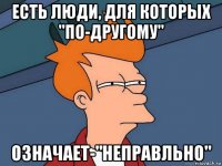 есть люди, для которых "по-другому" означает-"неправльно"