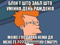 блін т што забл што уміння день ражденія може і подарка нема дя мене ге ?????!!!!!!!!!ну сматрі