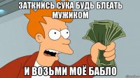 заткнись сука будь блеать мужиком и возьми моё бабло