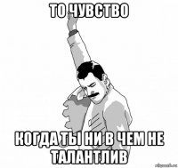 то чувство когда ты ни в чем не талантлив