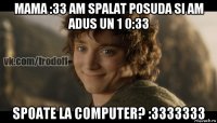 mama :33 am spalat posuda si am adus un 1 0:33 spoate la computer? :3333333