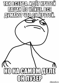 так всегда. идёт крутой пацан по улице. все думают что он крутой. но на самом деле он лузер