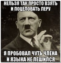 нельзя так просто взять и поцеловать леру я пробовал чуть члена и языка не лешился