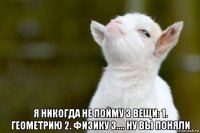  я никогда не пойму 3 вещи: 1. геометрию 2. физику 3.... ну вы поняли