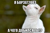 я борзег2003 а чего добился ты!?