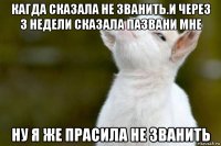 кагда сказала не званить.и через 3 недели сказала пазвани мне ну я же прасила не званить