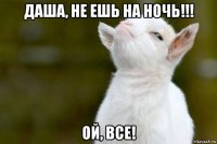 даша, не ешь на ночь!!! ой, все!