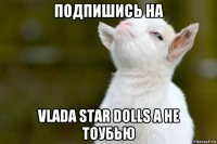 подпишись на vlada star dolls а не тоубью