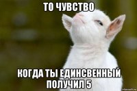 то чувство когда ты единсвенный получил 5