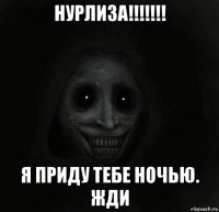 нурлиза!!!!!!! я приду тебе ночью. жди