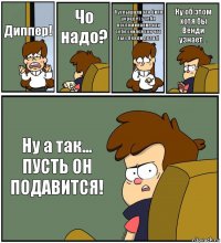 Диппер! Чо надо? Я услышала что Билл украдёт у тебя воспоминание как тебе снился сон что ты с Венди делал! Ну об этом хотя бы Венди узнает... Ну а так...
ПУСТЬ ОН ПОДАВИТСЯ!