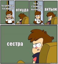 ты целовал пасифику откуда ты на страницу выложил ахтыж сестра