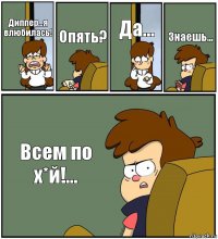 Диппер...я влюбилась! Опять? Да... Знаешь... Всем по х*й!...