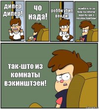 дипер дипер! чо нада! робби убил венди! мэйбл ч то за чуш ты несёш! иди лутше с пехлей поиграй! так-што из комнаты вэкинштэен!