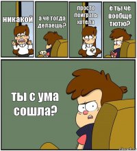 никакой а чё тогда делаешь? просто поиграть хотела ё ты чё вообще тютю? ты с ума сошла?