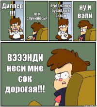 Диппер !!! что случилось? я уезжаю к русалдо в акеан ну и вали ВЭЭЭНДИ неси мне сок дорогая!!!