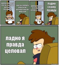 дипер я видела что ты наулеце целовал посифику ааа ты спятила я бы её не целовал она же мерская дипер не ври я всё видева кленусь пухлей ладно скажу правду ладно я правда целовал