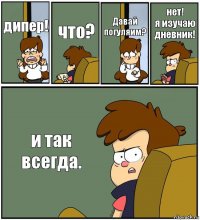 дипер! что? Давай погуляим? нет!
я изучаю дневник! и так всегда.