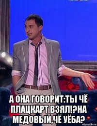  а она говорит:ты чё плацкарт взял!?на медовый,чё уёба?