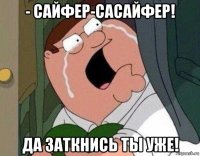 - сайфер-сасайфер! да заткнись ты уже!