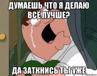 думаешь что я делаю всё лучше? да заткнись ты уже