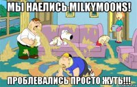 мы наелись milkymoons! проблевались просто жуть!!!