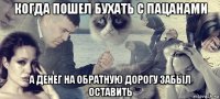 когда пошел бухать с пацанами а денег на обратную дорогу забыл оставить