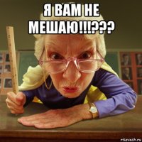 я вам не мешаю!!!??? 