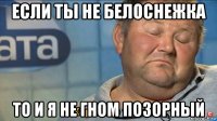 если ты не белоснежка то и я не гном позорный