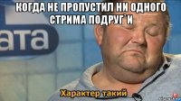 когда не пропустил ни одного стрима подруг`и 