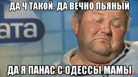 да ч такой. да вечно пьяный да я панас с одессы мамы