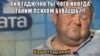 аня гадючко,ты чого иногда таким психом буваешь?!! 