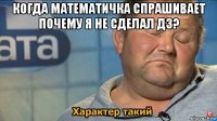 когда математичка спрашивает почему я не сделал дз? 